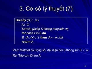 3. Cơ sở lý thuyết (7) Greedy  (S,    , w) A  Sort(S)  {Sxếp S không tăng dần w} for  each x in S  do if   (A  {x}   )  then   A    A  {x} return  A Vào: Matroid có trọng số, đại diện bởi 3 thông số: S,   , w Ra: Tập con tối ưu A 