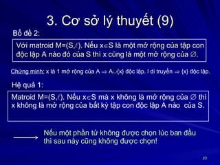 3. Cơ sở lý thuyết (9) Với matroid M=(S,  ). Nếu x  S là một mở rộng của tập con độc lập A nào đó của S thì x cũng là một mở rộng của   . Bổ đề 2: Chứng minh:  x là 1 mở rộng của A    A  {x} độc lập. l di truyền    {x} độc lập. Matroid M=(S,  ). Nếu x  S mà x không là mở rộng của    thì x không là mở rộng của bất kỳ tập con độc lập A nào  của S. Hệ quả 1: Nếu một phần tử không được chọn lúc ban đầu thì sau này cũng không được chọn! 