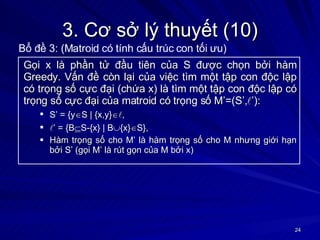 3. Cơ sở lý thuyết (10) Gọi x là phần tử đầu tiên của S được chọn bởi hàm Greedy. Vấn đề còn lại của việc tìm một tập con độc lập có trọng số cực đại (chứa x) là tìm một tập con độc lập có trọng số cực đại của matroid có trọng số M’=(S’,  ’): S’ = {y  S | {x,y}   ,  ’  = {B  S-{x} | B  {x}  S}, Hàm trọng số cho M’ là hàm trọng số cho M nhưng giới hạn bởi S’ (gọi M’ là rút gọn của M bởi x) Bổ đề 3: (Matroid có tính cấu trúc con tối ưu) 