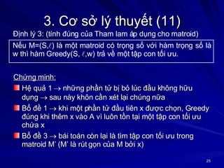 3. Cơ sở lý thuyết (11) Chứng minh: Hệ quả 1    những phần tử bị bỏ lúc đầu không hữu dụng    sau này khôn cần xét lại chúng nữa Bổ đề 1    khi một phần tử đầu tiên x được chọn, Greedy đúng khi thêm x vào A vì luôn tồn tại một tập con tối ưu chứa x Bổ đề 3    bái toán còn lại là tìm tập con tối ưu trong matroid M’ (M’ là rút gọn của M bởi x) Nếu M=(S,  ) là một matroid có trọng số với hàm trọng số là w thì hàm Greedy(S,   ,w) trả về một tập con tối ưu. Định lý 3: (tính đúng của Tham lam áp dụng cho matroid) 