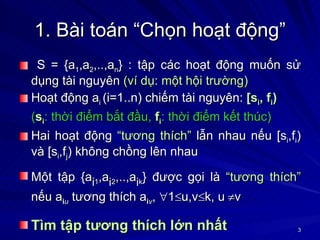 1. Bài toán “Chọn hoạt động” S = {a 1 ,a 2 ,..,a n } : tập các hoạt động muốn sử dụng tài nguyên  (ví dụ: một hội trường) Hoạt động a i  (i=1..n) chiếm tài nguyên:  [s i , f i ) ( s i : thời điểm bắt đầu,   f i : thời điểm kết thúc) Hai hoạt động  “tương thích”  lẫn nhau nếu [s i ,f i ) và [s i ,f j ) không chồng lên nhau Một tập {a i 1 ,a i 2 ,..,a i k } được gọi là  “tương thích”  nếu a i u  tương thích a i v ,   1  u,v  k, u  v Tìm tập tương thích lớn nhất   