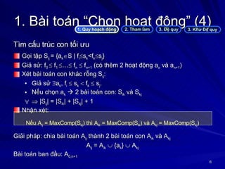 1. Bài toán “Chọn hoạt động” (4) Tìm cấu trúc con tối ưu Gọi tập S ij  = {a k  S | f i  s k <f k  s j } Giả sử: f 0    f 1   …   f n     f n+1  (có thêm 2 hoạt động a o  và a n+1 ) Xét bài toán con khác rỗng S ij : Giả sử   a k , f i     s k     f k     s j .  Nếu chọn a k     2 bài toán con: S ik  và S kj    |S ij | = |S ik | + |S kj | + 1 Nhận xét: Nếu A ij  = MaxComp(S kj ) thì A ik  = MaxComp(S ik ) và A kj  = MaxComp(S kj ) Giải pháp: chia bài toán A ij  thành 2 bài toán con A ik  và A kj A ij  = A ik     {a k }    A kj Bài toán ban đầu: A 0,n+1 1. Quy hoạch động 2. Tham lam 3. Đệ quy 3. Khử Đệ quy 