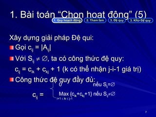 1. Bài toán “Chọn hoạt động” (5) Xây dựng giải pháp Đệ qui: Gọi c ij  = |A ij | Với S ij       , ta có công thức đệ quy: c ij  = c ik  + c kj  + 1 (k có thể nhận j-i-1 giá trị) Công thức đệ quy đầy đủ:  c ij  =  1. Quy hoạch động 2. Tham lam 3. Đệ quy 3. Khử Đệ quy 0    nếu S ij =    Max {c i k +c k j +1} nếu S ij  i+1     k     j-1 