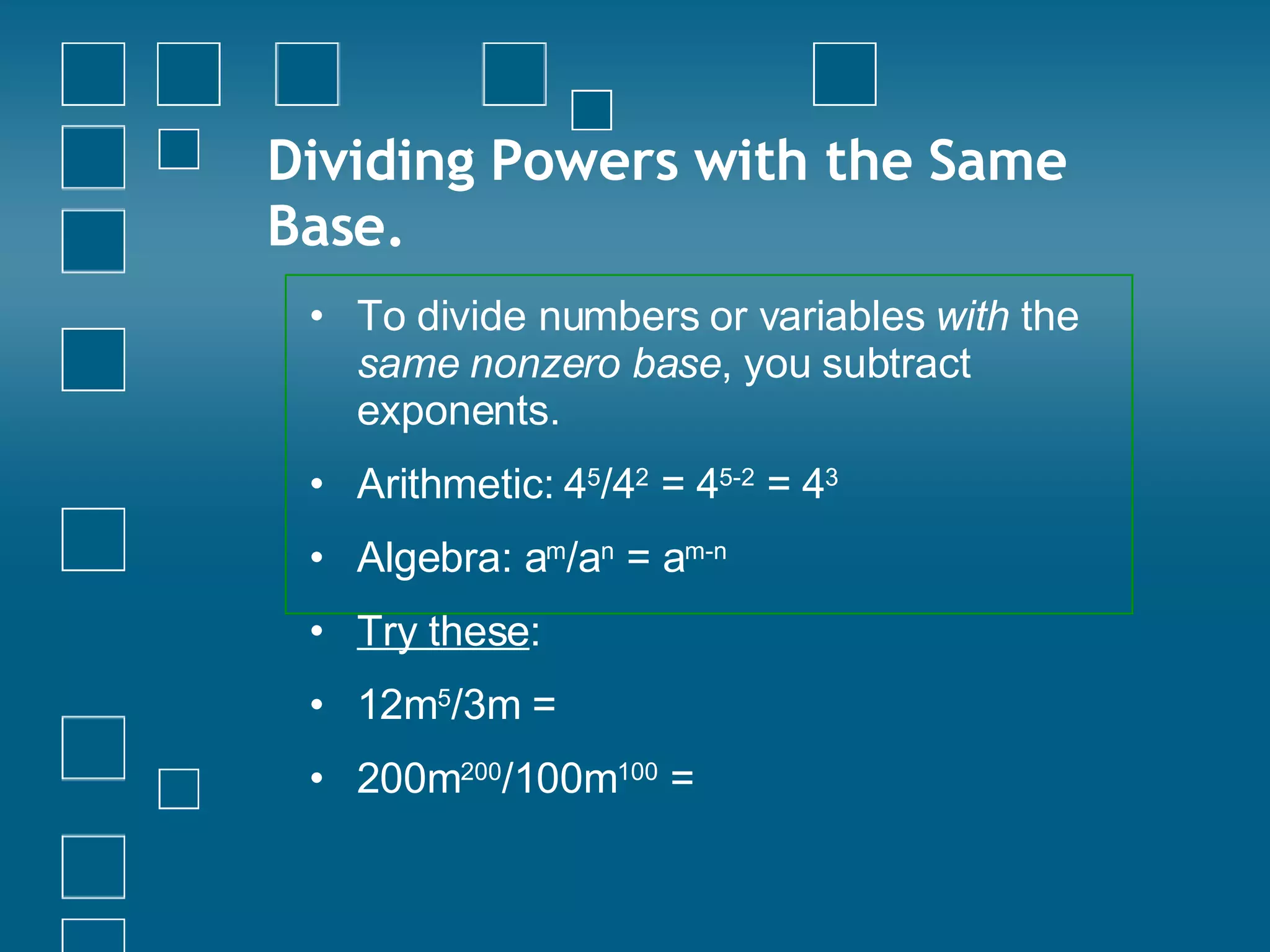 Dividing Powers with the Same Base. To divide numbers or variables  with  the  same nonzero base , you subtract exponents. Arithmetic: 4 5 /4 2  = 4 5-2  = 4 3 Algebra: a m /a n  = a m-n   Try these : 12m 5 /3m =   200m 200 /100m 100  =  