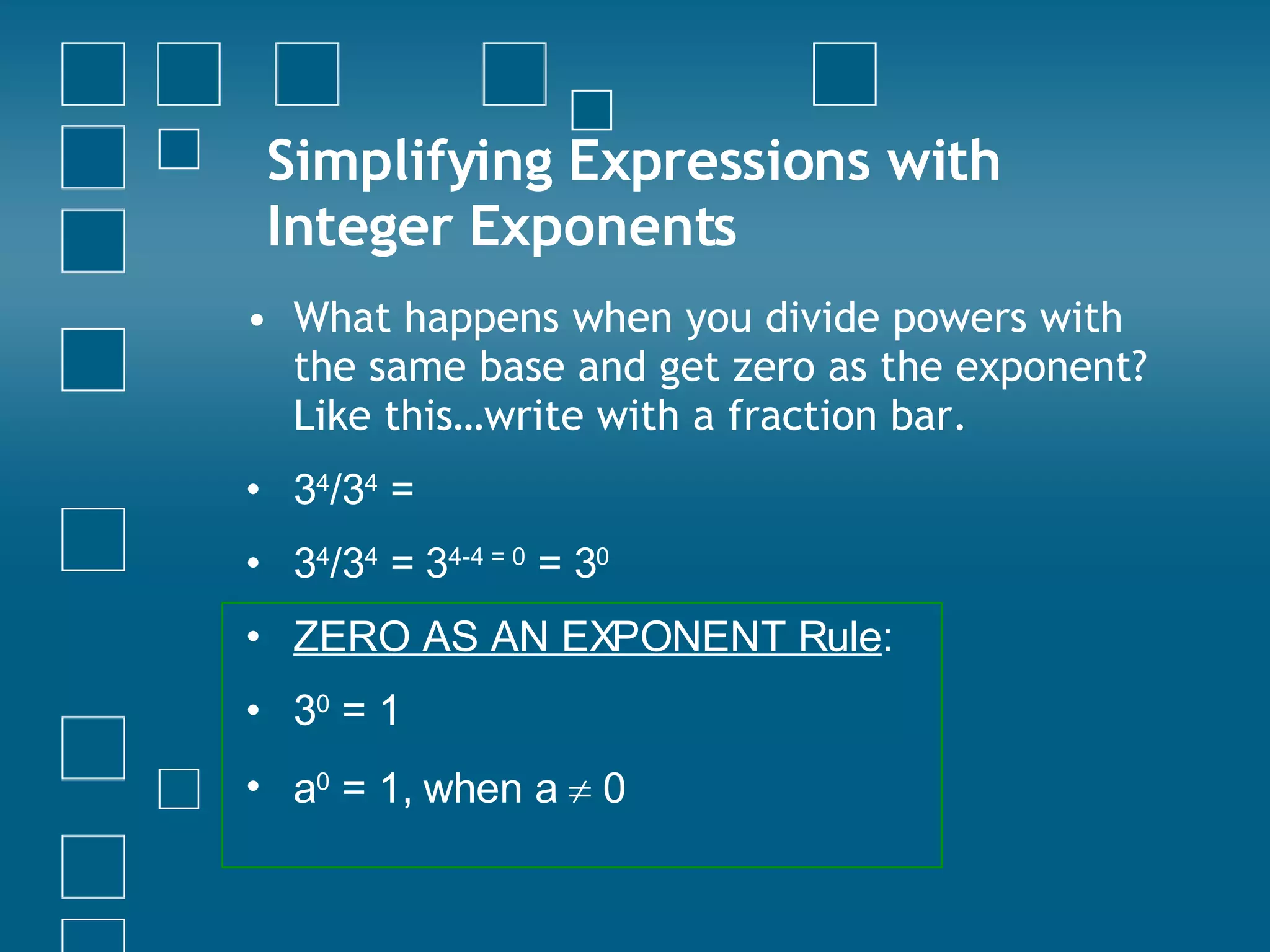 Simplifying Expressions with Integer Exponents What happens when you divide powers with the same base and get zero as the exponent? Like this…write with a fraction bar. 3 4 /3 4  =  3 4 /3 4  =  3 4-4 = 0  = 3 0   ZERO AS AN EXPONENT Rule : 3 0  = 1 a 0  = 1, when a    0 