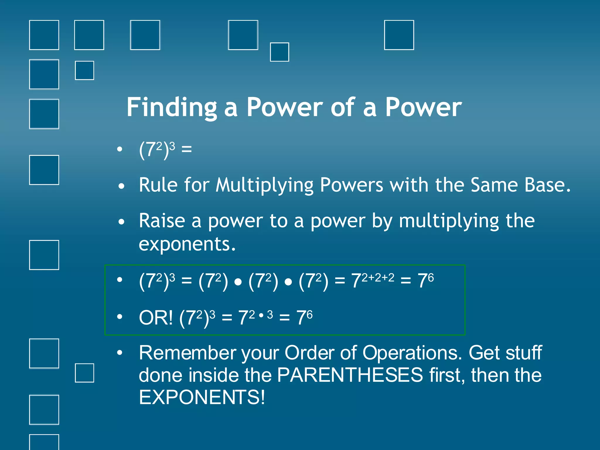 Finding a Power of a Power (7 2 ) 3  = Rule for Multiplying Powers with the Same Base. Raise a power to a power by multiplying the exponents. (7 2 ) 3  = (7 2 )    (7 2 )    (7 2 ) =  7 2+2+2  = 7 6  OR!  (7 2 ) 3  =  7 2    3  = 7 6   Remember your Order of Operations. Get stuff done inside the PARENTHESES first, then the EXPONENTS! 
