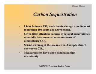 Climate Change



           Carbon Sequestration

    Links between CO2 and climate change were forecast
•
    more than 100 years ago (Arrhenius).
    Given little attention because of several uncertainties,
•
    especially instrumented measurements of
    atmospheric CO2.
    Scientists thought the oceans would simply absorb
•
    any excess CO2.
    Measurements have since eliminated that
•
    uncertainty.


                Soil 7170 Pre-class Review Notes
