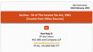 Section - 56 of The Income Tax Act, 1961
[Income from Other Sources]
By
Ravi Raju D
1st Year Intern
M/s SBS and Company LLP
ravirajud@sbsandco.com
Ph No. +91 8465 846 777
SBS Hyderabad
23rd February, 2019
 