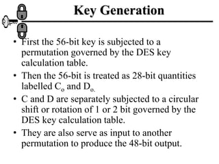Key Generation
• First the 56-bit key is subjected to a
permutation governed by the DES key
calculation table.
• Then the 56-bit is treated as 28-bit quantities
labelled Co and Do.
• C and D are separately subjected to a circular
shift or rotation of 1 or 2 bit governed by the
DES key calculation table.
• They are also serve as input to another
permutation to produce the 48-bit output.
 