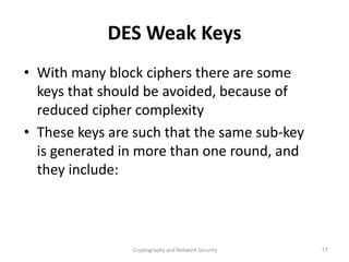 Cryptography and Network Security 17
DES Weak Keys
• With many block ciphers there are some
keys that should be avoided, because of
reduced cipher complexity
• These keys are such that the same sub-key
is generated in more than one round, and
they include:
 