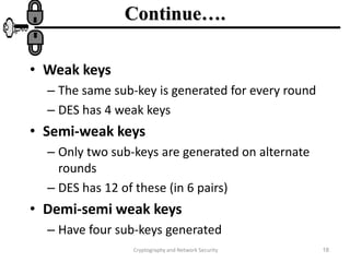 Cryptography and Network Security 18
Continue….
• Weak keys
– The same sub-key is generated for every round
– DES has 4 weak keys
• Semi-weak keys
– Only two sub-keys are generated on alternate
rounds
– DES has 12 of these (in 6 pairs)
• Demi-semi weak keys
– Have four sub-keys generated
 