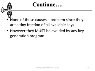 Cryptography and Network Security 19
Continue….
• None of these causes a problem since they
are a tiny fraction of all available keys
• However they MUST be avoided by any key
generation program
 