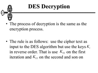 DES Decryption
• The process of decryption is the same as the
encryption process.
• The rule is as follows: use the cipher text as
input to the DES algorithm but use the keys
in reverse order. That is use on the first
iteration and on the second and son on
i
K
16
K
15
K
 