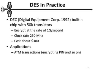 22
DES in Practice
• DEC (Digital Equipment Corp. 1992) built a
chip with 50k transistors
– Encrypt at the rate of 1G/second
– Clock rate 250 Mhz
– Cost about $300
• Applications
– ATM transactions (encrypting PIN and so on)
 