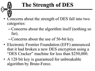 The Strength of DES
• Concerns about the strength of DES fall into two
categories:
–Concerns about the algorithm itself (nothing so
far).
–Concerns about the use of 56-bit key.
• Electronic Frontier Foundation (EFF) announced
that it had broken a new DES encryption using a
“DES Cracker” machine for less than $250,000.
• A 128 bit key is guaranteed for unbreakable
algorithm by Brute-Force.
 