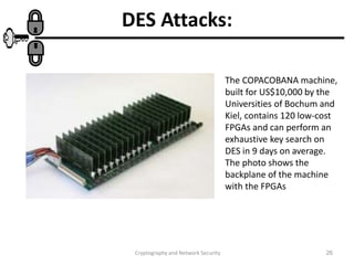 Cryptography and Network Security 26
DES Attacks:
The COPACOBANA machine,
built for US$10,000 by the
Universities of Bochum and
Kiel, contains 120 low-cost
FPGAs and can perform an
exhaustive key search on
DES in 9 days on average.
The photo shows the
backplane of the machine
with the FPGAs
 