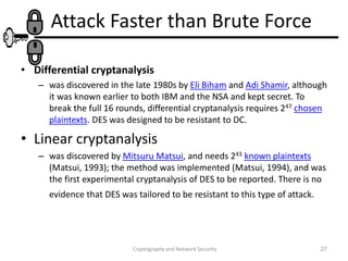 Cryptography and Network Security 27
Attack Faster than Brute Force
• Differential cryptanalysis
– was discovered in the late 1980s by Eli Biham and Adi Shamir, although
it was known earlier to both IBM and the NSA and kept secret. To
break the full 16 rounds, differential cryptanalysis requires 247 chosen
plaintexts. DES was designed to be resistant to DC.
• Linear cryptanalysis
– was discovered by Mitsuru Matsui, and needs 243 known plaintexts
(Matsui, 1993); the method was implemented (Matsui, 1994), and was
the first experimental cryptanalysis of DES to be reported. There is no
evidence that DES was tailored to be resistant to this type of attack.
 