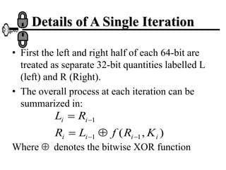 Details of A Single Iteration
• First the left and right half of each 64-bit are
treated as separate 32-bit quantities labelled L
(left) and R (Right).
• The overall process at each iteration can be
summarized in:
Where denotes the bitwise XOR function
)
,
( 1
1
1
i
i
i
i
i
i
K
R
f
L
R
R
L







 