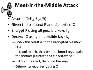 Cryptography and Network Security 32
Meet-in-the-Middle Attack
• Assume C=Ek2(Ek1(P))
• Given the plaintext P and ciphertext C
• Encrypt P using all possible keys k1
• Decrypt C using all possible keys k2
– Check the result with the encrypted plaintext
lists
– If found match, they test the found keys again
for another plaintext and ciphertext pair
– If it turns correct, then find the keys
– Otherwise keep decrypting C
 
