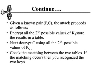Continue….
• Given a known pair (P,C), the attack proceeds
as follows:
• Encrypt all the 256 possible values of K1store
the results in a table.
• Next decrypt C using all the 256 possible
values of K2 .
• Check the matching between the two tables. If
the matching occurs then you recognized the
two keys.
 