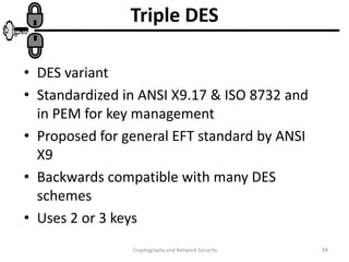 Cryptography and Network Security 34
Triple DES
• DES variant
• Standardized in ANSI X9.17 & ISO 8732 and
in PEM for key management
• Proposed for general EFT standard by ANSI
X9
• Backwards compatible with many DES
schemes
• Uses 2 or 3 keys
 