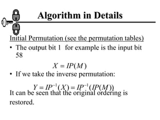 Algorithm in Details
Initial Permutation (see the permutation tables)
• The output bit 1 for example is the input bit
58
• If we take the inverse permutation:
It can be seen that the original ordering is
restored.
)
(M
IP
X 
))
(
(
)
( 1
1
M
IP
IP
X
IP
Y 



 