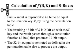 Calculation of f (R,K) and S-Boxes
• First R input is expanded to 48 bit to be equal
to the iteration key by using the permutation
table.
• The resulting 48-bit of R is XOR ed with the
key and the result passes through a substitution
function (S-box) that produces 32-bit output.
• The 32-bit output is permuted as defined in the
permutation table also to produce the output.
i
K
i
K
 