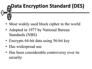 Data Encryption Standard (DES)
• Most widely used block cipher in the world
• Adopted in 1977 by National Bureau
Standards (NBS)
• Encrypts 64-bit data using 56-bit key
• Has widespread use
• Has been considerable controversy over its
security
 