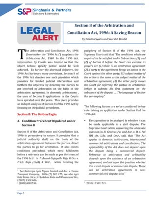 Page 1
LEGAL
ALERT
Section 8 of the Arbitration and
Conciliation Act, 1996: A Saving Beacon
By: Madhu Sweta and Saurabh Bindal
he Arbitration and Conciliation Act, 1996
(hereinafter the “1996 Act”) supplants the
Arbitration Act, 1940. In the 1996 Act,
intervention by Courts was limited so that the
object behind speedy justice could be well
achieved. To further the aforesaid objective, the
1996 Act harbours many provisions. Section 8 of
the 1996 Act denotes one such provision which
provides for limited judicial intervention and
furthers the objective by directing the parties to
get involved in arbitration on the basis of the
arbitration agreement. In domestic arbitrations ,
the uses of Section 8 applications in the Courts
have spiraled over the years. This piece provides
an indepth analysis of Section 8 of the 1996 Act by
focusing on the judicial precedents.
Section 8: The Golden Eagle:
A. Condition Precedent Stipulated under
Section 8
Section 8 of the Arbitration and Conciliation Act,
1996 is peremptory in nature. It provides that a
judicial authority shall, on the basis of the
arbitration agreement between the parties, direct
the parties to go for arbitration. It also enlists
conditions precedent, which need fulfillment
before a reference can be made as per the terms of
the 1996 Act.1 In P. Anand Gajapathi Raju & Ors. v.
P.V.G. Raju (Died) & Ors2., while iterating the
1
See Rashtriya Ispat Nigam Limited and Anr. v. Verma
Transport Company, 2006 (7) SCC 275; see also Agri
Gold Exims Ltd. v. Sri Lakshmi Knits and Wovens and Ors.,
(2007) 3 SCC 686.
2 (2000)4SCC539.
periphery of Section 8 of the 1996 Act, the
Supreme Court said that “The conditions which are
required to be satisfied under Sub-sections (1) and
(2) of Section 8 before the Court can exercise its
powers are (1) there is an arbitration agreement;
(2) a party to the agreement brings an action in the
Court against the other party; (3) subject matter of
the action is the same as the subject matter of the
arbitration agreement; (4) the other party moves
the Court for referring the parties to arbitration
before it submits his first statement on the
substance of the dispute. …. The language of Section
8 is per-emptory.”
The following factors are to be considered before
entertaining an application under Section 8 of the
1996 Act:
 First question to be analyzed is whether it can
be made applicable to a civil dispute. The
Supreme Court while answering the aforesaid
question in H. Srinivas Pai and Anr. v. H.V. Pai
(D) thr. L.Rs. and Ors.3, said that “The Act
applies to domestic arbitrations, international
commercial arbitrations and conciliations. The
applicability of the Act does not depend upon
the dispute being a commercial dispute.
Reference to arbitration and arbitability
depends upon the existence of an arbitration
agreement, and not upon the question whether
it is a civil dispute or commercial dispute. There
can be arbitration agreements in non-
commercial civil disputes also.”
3
(2010) 12 SCC 521.
T
 