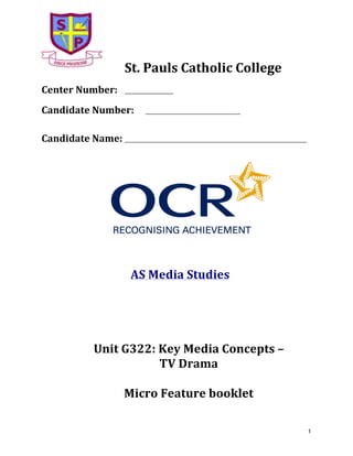  

St.	
  Pauls	
  Catholic	
  College	
  

	
  

Center	
  Number:	
  

___________________	
  

	
  

Candidate	
  Number:	
  

_____________________________________	
  

	
  
	
  

Candidate	
  Name:	
  _______________________________________________________________________	
  
	
  

	
  

	
  
	
  

	
  

	
  

	
  	
  	
  	
  	
  	
  	
  AS	
  Media	
  Studies	
  
	
  
	
  
	
  
	
  
Unit	
  G322:	
  Key	
  Media	
  Concepts	
  –	
  	
  
TV	
  Drama	
  	
  
	
  
Micro	
  Feature	
  booklet	
  
	
  

1	
  

 