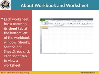 100 Hrs. Information Technology Training © IT Directorate, ICAI
About Workbook and Worksheet
 Each worksheet
has a name on
its sheet tab at
the bottom left
of the workbook
window: Sheet1,
Sheet2, and
Sheet3. You click
each sheet tab
to view a
worksheet.
 