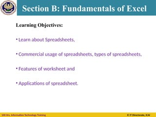 100 Hrs. Information Technology Training © IT Directorate, ICAI
Learning Objectives:
• Learn about Spreadsheets,
• Commercial usage of spreadsheets, types of spreadsheets,
• Features of worksheet and
• Applications of spreadsheet.
Section B: Fundamentals of Excel
 