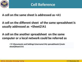 100 Hrs. Information Technology Training © IT Directorate, ICAI
Cell Reference
A cell on the same sheet is addressed as =A1
A cell on the different sheet of the same spreadsheet is
usually addressed as =Sheet2!A1
A cell on the another spreadsheet on the same
computer or a local network could be referred as
='C:Documents and SettingsUsernameMy spreadsheets[main
sheet]Sheet1!A1
 