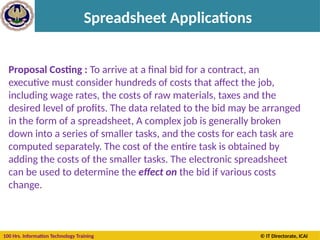 100 Hrs. Information Technology Training © IT Directorate, ICAI
Spreadsheet Applications
Proposal Costing : To arrive at a final bid for a contract, an
executive must consider hundreds of costs that affect the job,
including wage rates, the costs of raw materials, taxes and the
desired level of profits. The data related to the bid may be arranged
in the form of a spreadsheet, A complex job is generally broken
down into a series of smaller tasks, and the costs for each task are
computed separately. The cost of the entire task is obtained by
adding the costs of the smaller tasks. The electronic spreadsheet
can be used to determine the effect on the bid if various costs
change.
 