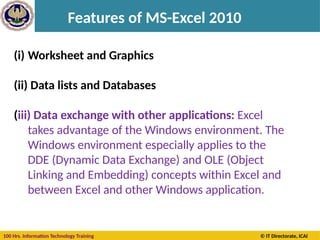 100 Hrs. Information Technology Training © IT Directorate, ICAI
Features of MS-Excel 2010
(i) Worksheet and Graphics
(ii) Data lists and Databases
(iii) Data exchange with other applications: Excel
takes advantage of the Windows environment. The
Windows environment especially applies to the
DDE (Dynamic Data Exchange) and OLE (Object
Linking and Embedding) concepts within Excel and
between Excel and other Windows application.
 