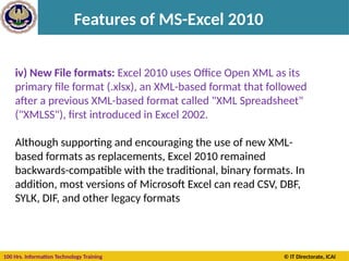 100 Hrs. Information Technology Training © IT Directorate, ICAI
Features of MS-Excel 2010
iv) New File formats: Excel 2010 uses Office Open XML as its
primary file format (.xlsx), an XML-based format that followed
after a previous XML-based format called "XML Spreadsheet"
("XMLSS"), first introduced in Excel 2002.
Although supporting and encouraging the use of new XML-
based formats as replacements, Excel 2010 remained
backwards-compatible with the traditional, binary formats. In
addition, most versions of Microsoft Excel can read CSV, DBF,
SYLK, DIF, and other legacy formats
 