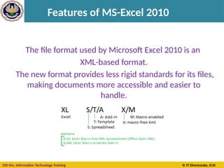 100 Hrs. Information Technology Training © IT Directorate, ICAI
Features of MS-Excel 2010
The file format used by Microsoft Excel 2010 is an
XML-based format.
The new format provides less rigid standards for its files,
making documents more accessible and easier to
handle.
 