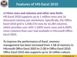 100 Hrs. Information Technology Training © IT Directorate, ICAI
Features of MS-Excel 2010
v) More rows and columns and other new limits
MS Excel 2010 supports up to 1 million rows and 16
thousand columns per worksheet. Specifically, the Office
Excel 2010 grid is 1,048,576 rows by 16,384 columns,
which provides user with 1,500% more rows and 6,300%
more columns than user had available in Microsoft Office
Excel 2003.
To improve the performance of Excel, memory
management has been increased from 1 GB of memory in
Microsoft Office Excel 2003 to 2 GB in Office Excel 2010.
Office Excel 2010 also supports up to 16 million colours.
 