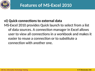 100 Hrs. Information Technology Training © IT Directorate, ICAI
Features of MS-Excel 2010
vi) Quick connections to external data
MS-Excel 2010 provides Quick launch to select from a list
of data sources. A connection manager in Excel allows
user to view all connections in a workbook and makes it
easier to reuse a connection or to substitute a
connection with another one.
 
