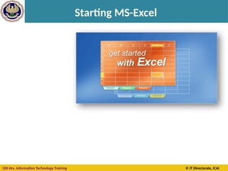 100 Hrs. Information Technology Training © IT Directorate, ICAI
Starting MS-Excel
When you start Excel
you're faced with a big
empty grid or table.
There are letters across
the top and numbers
down the left side. And
there are tabs at the
bottom named Sheet1,
Sheet2, and so on.
These are the Columns,
Rows, Cells, and
Worksheets you will use
in Excel.
 