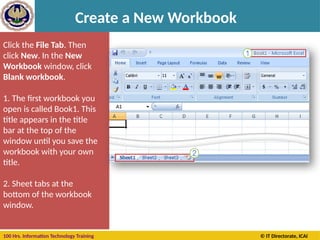 100 Hrs. Information Technology Training © IT Directorate, ICAI
Create a New Workbook
Click the File Tab. Then
click New. In the New
Workbook window, click
Blank workbook.
1. The first workbook you
open is called Book1. This
title appears in the title
bar at the top of the
window until you save the
workbook with your own
title.
2. Sheet tabs at the
bottom of the workbook
window.
 