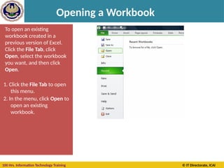 100 Hrs. Information Technology Training © IT Directorate, ICAI
Opening a Workbook
To open an existing
workbook created in a
previous version of Excel.
Click the File Tab, click
Open, select the workbook
you want, and then click
Open.
1. Click the File Tab to open
this menu.
2. In the menu, click Open to
open an existing
workbook.
 
