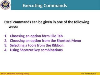 100 Hrs. Information Technology Training © IT Directorate, ICAI
Executing Commands
Excel commands can be given in one of the following
ways:
1. Choosing an option form File Tab
2. Choosing an option from the Shortcut Menu
3. Selecting a tools from the Ribbon
4. Using Shortcut key combinations
 