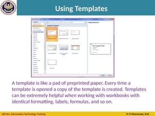 100 Hrs. Information Technology Training © IT Directorate, ICAI
Using Templates
A template is like a pad of preprinted paper. Every time a
template is opened a copy of the template is created. Templates
can be extremely helpful when working with workbooks with
identical formatting, labels, formulas, and so on.
 