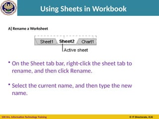 100 Hrs. Information Technology Training © IT Directorate, ICAI
Using Sheets in Workbook
A] Rename a Worksheet
• On the Sheet tab bar, right-click the sheet tab to
rename, and then click Rename.
• Select the current name, and then type the new
name.
 