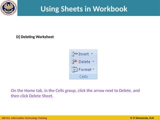 100 Hrs. Information Technology Training © IT Directorate, ICAI
Using Sheets in Workbook
D] Deleting Worksheet
On the Home tab, in the Cells group, click the arrow next to Delete, and
then click Delete Sheet.
 