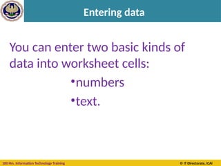 100 Hrs. Information Technology Training © IT Directorate, ICAI
Entering data
The outlined cell and the
highlighted column and
row headings make it
easier for you to see that
cell C5 is the active cell.
Also, the cell reference of
the active cell appears in
the Name Box in the
upper-left corner of the
worksheet. By looking in
the Name Box, you can see
the cell reference of the
active cell.
You can enter two basic kinds of
data into worksheet cells:
•numbers
•text.
 