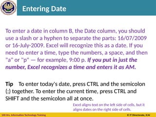 100 Hrs. Information Technology Training © IT Directorate, ICAI
Entering Date
To enter a date in column B, the Date column, you should
use a slash or a hyphen to separate the parts: 16/07/2009
or 16-July-2009. Excel will recognize this as a date. If you
need to enter a time, type the numbers, a space, and then
"a" or "p" — for example, 9:00 p. If you put in just the
number, Excel recognizes a time and enters it as AM.
Tip To enter today's date, press CTRL and the semicolon
(;) together. To enter the current time, press CTRL and
SHIFT and the semicolon all at once.
Excel aligns text on the left side of cells, but it
aligns dates on the right side of cells.
 