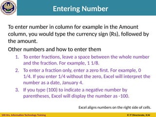 100 Hrs. Information Technology Training © IT Directorate, ICAI
Entering Number
To enter number in column for example in the Amount
column, you would type the currency sign (Rs), followed by
the amount.
Other numbers and how to enter them
1. To enter fractions, leave a space between the whole number
and the fraction. For example, 1 1/8.
2. To enter a fraction only, enter a zero first. For example, 0
1/4. If you enter 1/4 without the zero, Excel will interpret the
number as a date, January 4.
3. If you type (100) to indicate a negative number by
parentheses, Excel will display the number as -100.
Excel aligns numbers on the right side of cells.
 