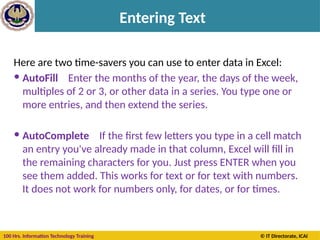 100 Hrs. Information Technology Training © IT Directorate, ICAI
Entering Text
Here are two time-savers you can use to enter data in Excel:
 AutoFill Enter the months of the year, the days of the week,
multiples of 2 or 3, or other data in a series. You type one or
more entries, and then extend the series.
 AutoComplete If the first few letters you type in a cell match
an entry you've already made in that column, Excel will fill in
the remaining characters for you. Just press ENTER when you
see them added. This works for text or for text with numbers.
It does not work for numbers only, for dates, or for times.
 